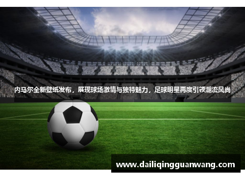 内马尔全新壁纸发布,展现球场激情与独特魅力,足球明星再度引领潮流风尚